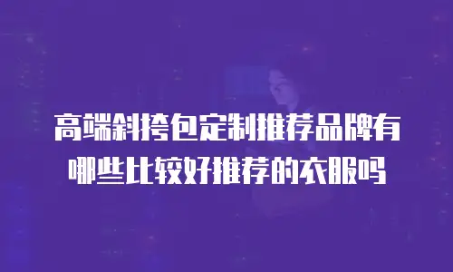 高端斜挎包定制推荐品牌有哪些比较好推荐的衣服吗