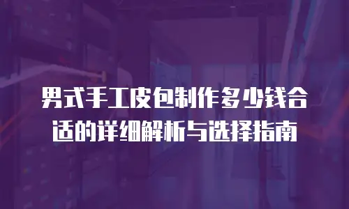 男式手工皮包制作多少钱合适的详细解析与选择指南