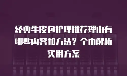 经典牛皮包护理推荐理由有哪些内容和方法？全面解析实用方案