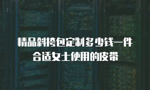 精品斜挎包定制多少钱一件合适女士使用的皮带