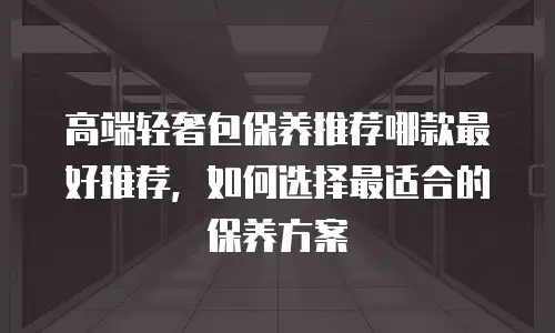 高端轻奢包保养推荐哪款最好推荐，如何选择最适合的保养方案