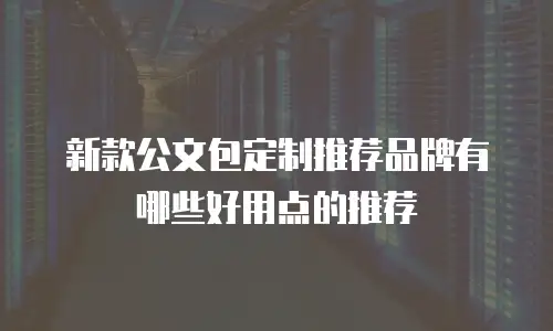 新款公文包定制推荐品牌有哪些好用点的推荐