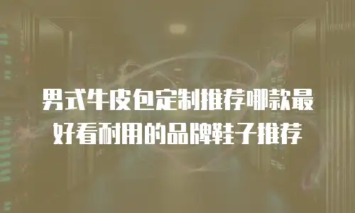 男式牛皮包定制推荐哪款最好看耐用的品牌鞋子推荐