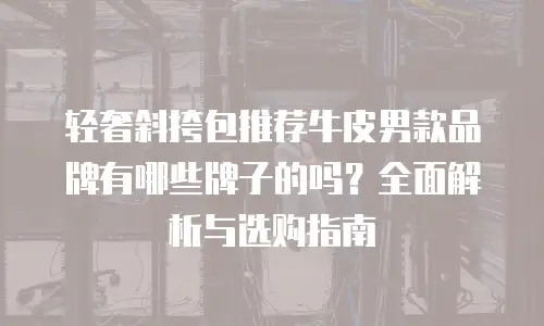 轻奢斜挎包推荐牛皮男款品牌有哪些牌子的吗？全面解析与选购指南
