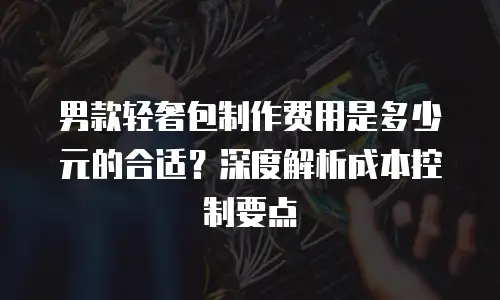 男款轻奢包制作费用是多少元的合适？深度解析成本控制要点