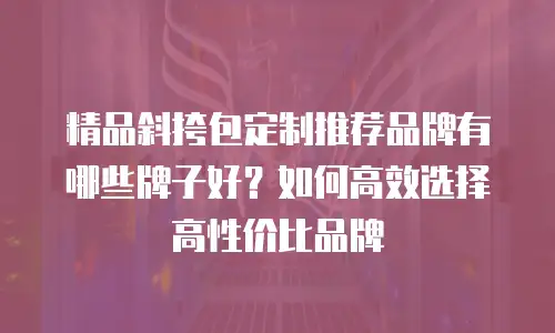 精品斜挎包定制推荐品牌有哪些牌子好？如何高效选择高性价比品牌
