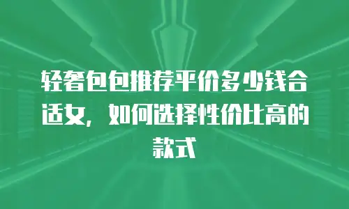 轻奢包包推荐平价多少钱合适女，如何选择性价比高的款式
