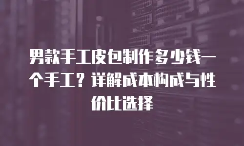男款手工皮包制作多少钱一个手工？详解成本构成与性价比选择