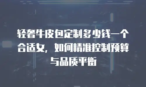 轻奢牛皮包定制多少钱一个合适女，如何精准控制预算与品质平衡