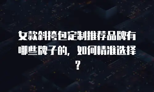 女款斜挎包定制推荐品牌有哪些牌子的，如何精准选择？