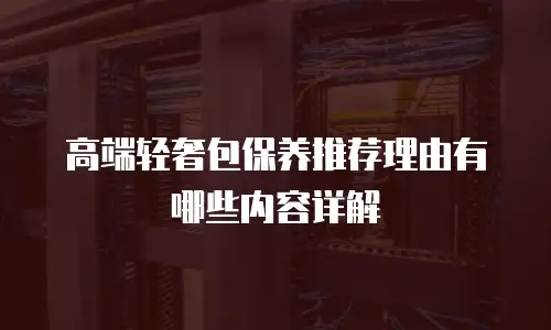高端轻奢包保养推荐理由有哪些内容详解