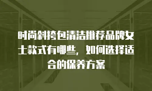 时尚斜挎包清洁推荐品牌女士款式有哪些，如何选择适合的保养方案