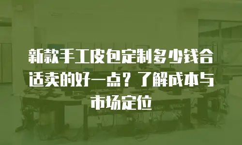 新款手工皮包定制多少钱合适卖的好一点？了解成本与市场定位