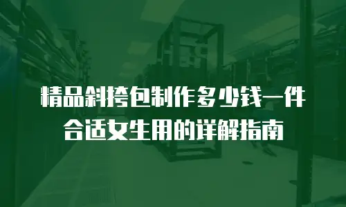 精品斜挎包制作多少钱一件合适女生用的详解指南