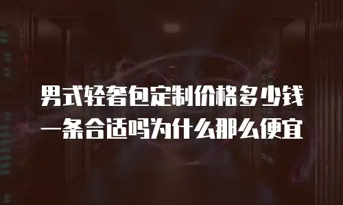 男式轻奢包定制价格多少钱一条合适吗为什么那么便宜