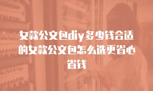 女款公文包diy多少钱合适的女款公文包怎么选更省心省钱