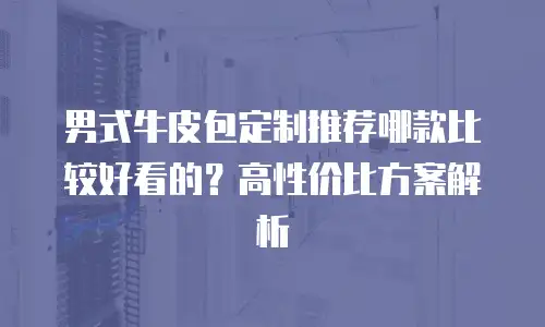 男式牛皮包定制推荐哪款比较好看的？高性价比方案解析