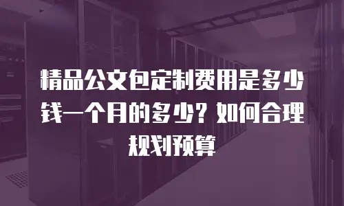 精品公文包定制费用是多少钱一个月的多少？如何合理规划预算