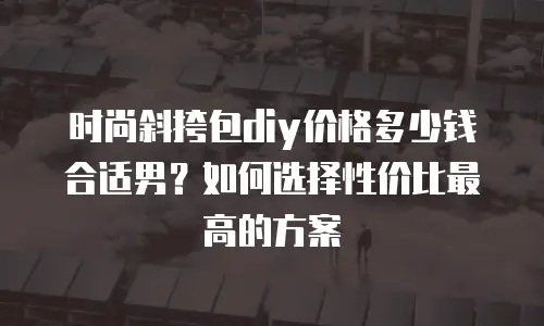 时尚斜挎包diy价格多少钱合适男？如何选择性价比最高的方案