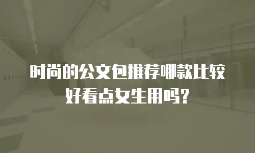 时尚的公文包推荐哪款比较好看点女生用吗？