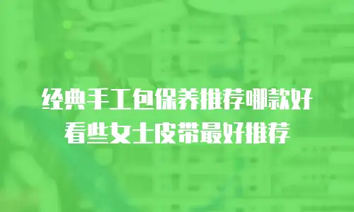 经典手工包保养推荐哪款好看些女士皮带最好推荐