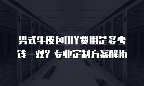 男式牛皮包DIY费用是多少钱一双？专业定制方案解析
