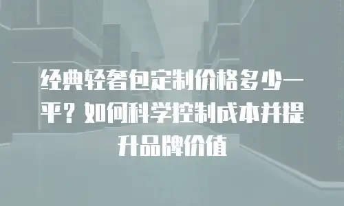 经典轻奢包定制价格多少一平？如何科学控制成本并提升品牌价值