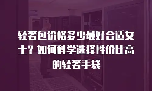 轻奢包价格多少最好合适女士？如何科学选择性价比高的轻奢手袋