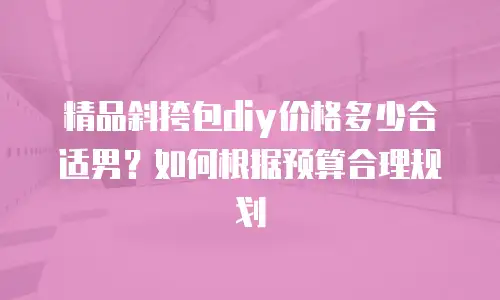 精品斜挎包diy价格多少合适男？如何根据预算合理规划