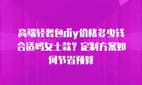 高端轻奢包diy价格多少钱合适吗女士款？定制方案如何节省预算