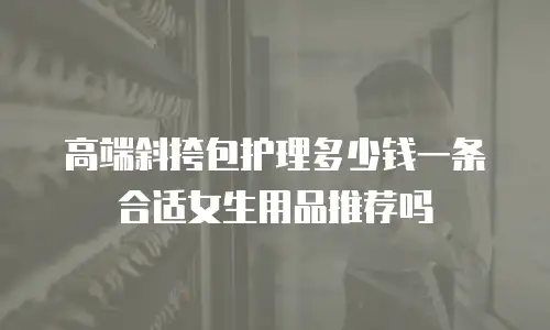 高端斜挎包护理多少钱一条合适女生用品推荐吗