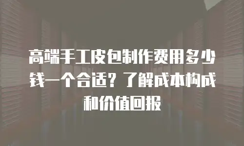 高端手工皮包制作费用多少钱一个合适？了解成本构成和价值回报