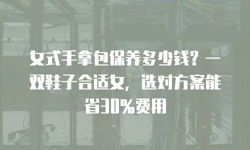 女式手拿包保养多少钱？一双鞋子合适女，选对方案能省30%费用