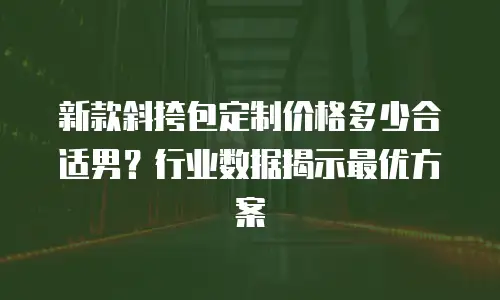 新款斜挎包定制价格多少合适男？行业数据揭示最优方案
