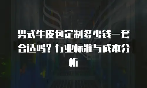 男式牛皮包定制多少钱一套合适吗？行业标准与成本分析