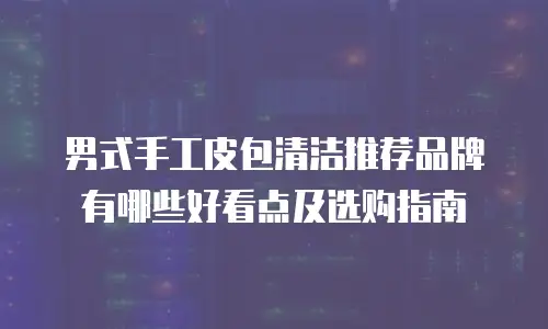 男式手工皮包清洁推荐品牌有哪些好看点及选购指南