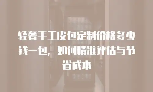 轻奢手工皮包定制价格多少钱一包，如何精准评估与节省成本