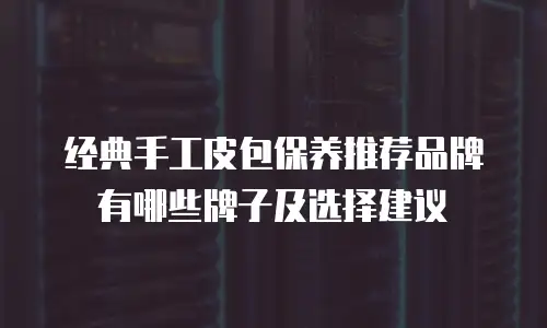 经典手工皮包保养推荐品牌有哪些牌子及选择建议