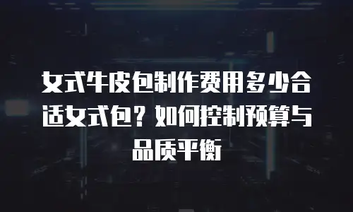 女式牛皮包制作费用多少合适女式包？如何控制预算与品质平衡