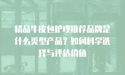 精品牛皮包护理推荐品牌是什么类型产品？如何科学选择与评估价值