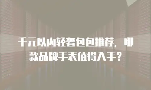 千元以内轻奢包包推荐，哪款品牌手表值得入手？