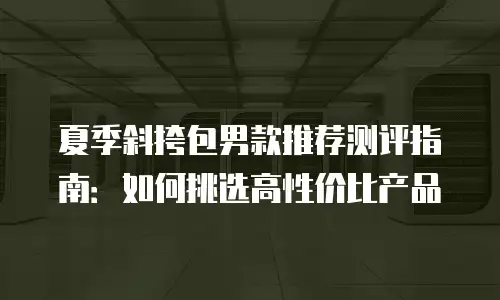夏季斜挎包男款推荐测评指南：如何挑选高性价比产品