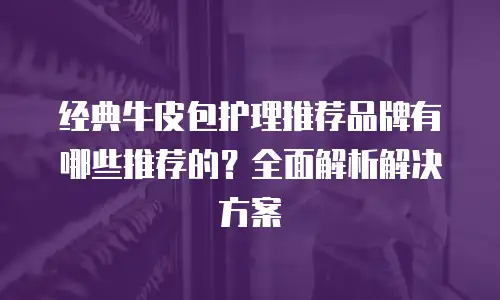 经典牛皮包护理推荐品牌有哪些推荐的？全面解析解决方案