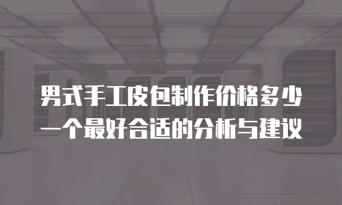 男式手工皮包制作价格多少一个最好合适的分析与建议