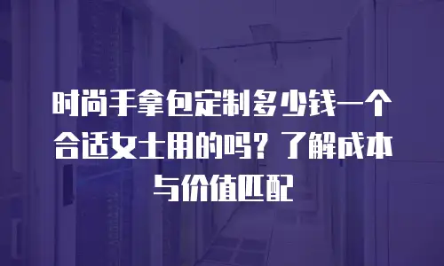 时尚手拿包定制多少钱一个合适女士用的吗？了解成本与价值匹配
