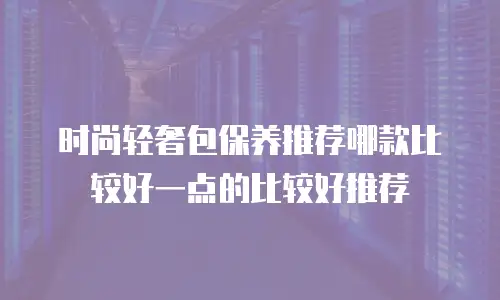 时尚轻奢包保养推荐哪款比较好一点的比较好推荐