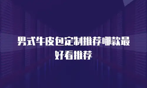 男式牛皮包定制推荐哪款最好看推荐