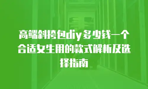高端斜挎包diy多少钱一个合适女生用的款式解析及选择指南