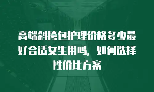 高端斜挎包护理价格多少最好合适女生用吗，如何选择性价比方案