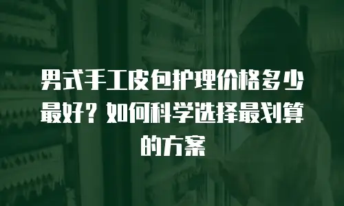 男式手工皮包护理价格多少最好？如何科学选择最划算的方案